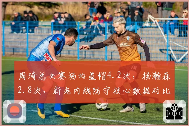 周琦总决赛场均盖帽4.2次，杨瀚森2.8次，新老内线防守核心数据对比