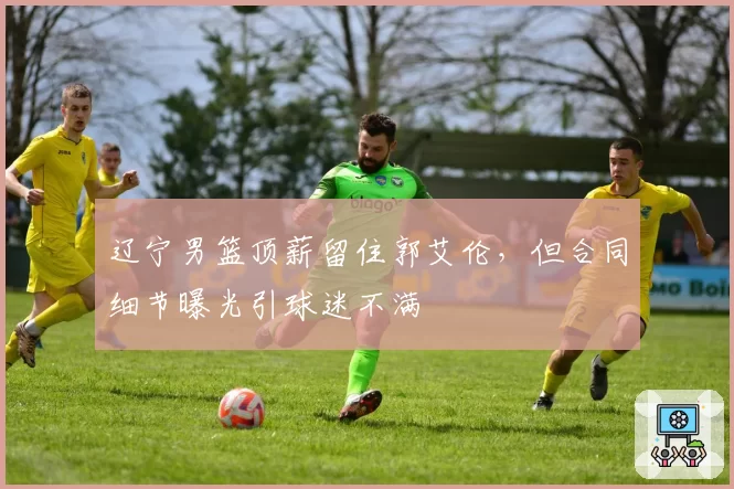 辽宁男篮顶薪留住郭艾伦,但合同细节曝光引球迷不满
