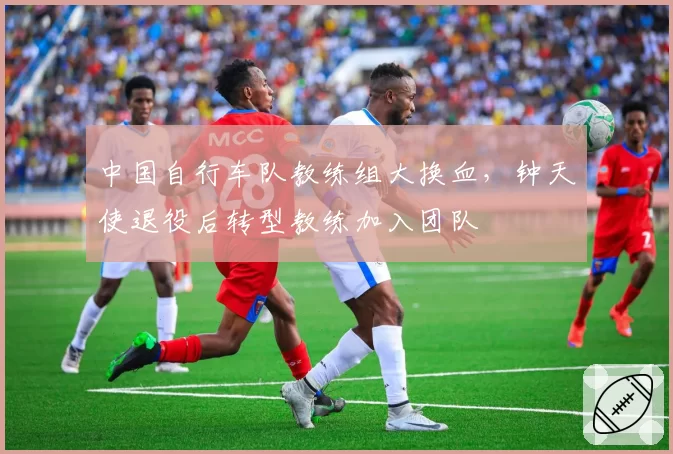 中国自行车队教练组大换血,钟天使退役后转型教练加入团队