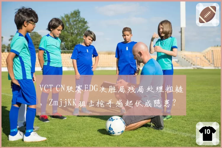 VCT CN联赛EDG决胜局残局处理粗糙,ZmjjKK狙击枪手感起伏成隐患?