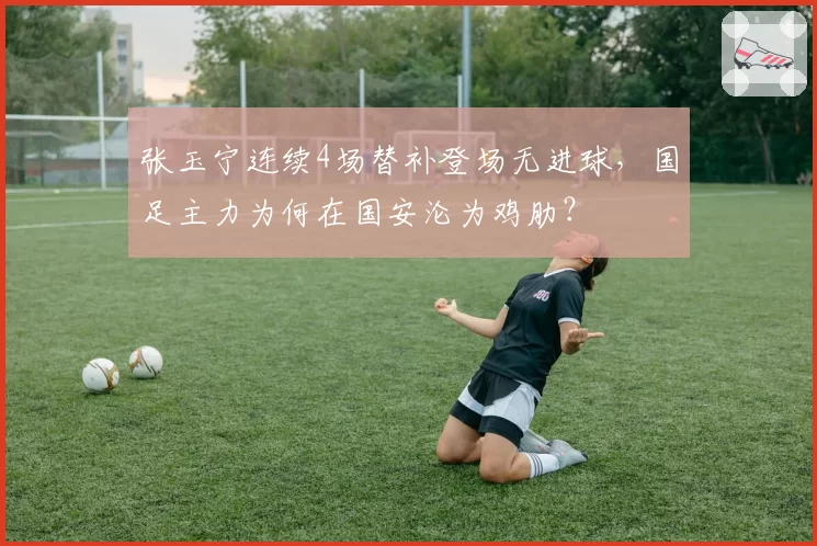 张玉宁连续4场替补登场无进球，国足主力为何在国安沦为鸡肋？